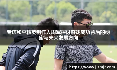 专访和平精英制作人周军探讨游戏成功背后的秘密与未来发展方向