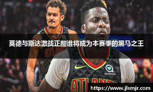 莫德与斯达激战正酣谁将成为本赛季的黑马之王